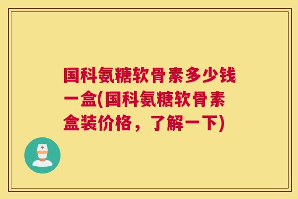 国科氨糖软骨素多少钱一盒(国科氨糖软骨素盒装价格，了解一下)
