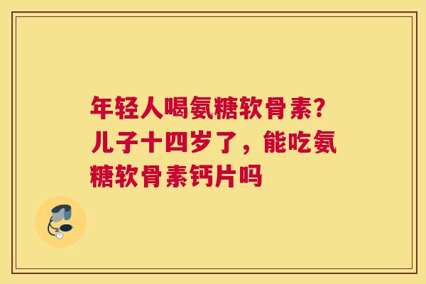 年轻人喝氨糖软骨素？儿子十四岁了，能吃氨糖软骨素钙片吗