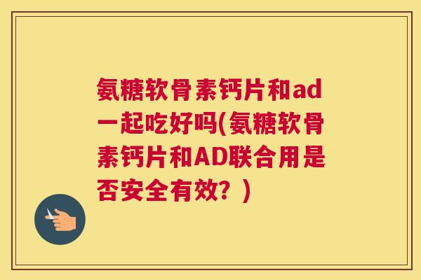 氨糖软骨素钙片和ad一起吃好吗(氨糖软骨素钙片和AD联合用是否安全有效？)