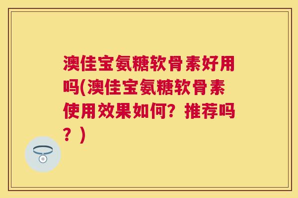 澳佳宝氨糖软骨素好用吗(澳佳宝氨糖软骨素使用效果如何？推荐吗？)