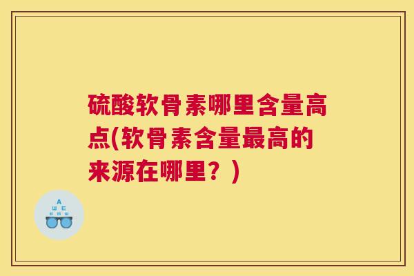 硫酸软骨素哪里含量高点(软骨素含量最高的来源在哪里?)