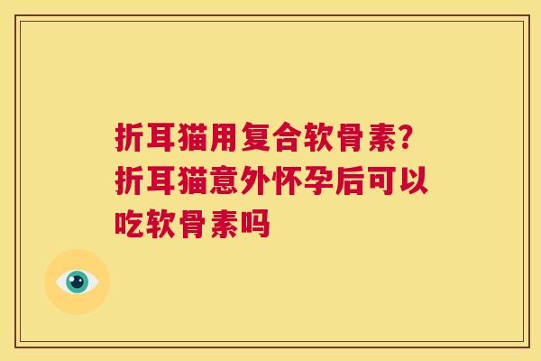 折耳猫用复合软骨素？折耳猫意外怀孕后可以吃软骨素吗