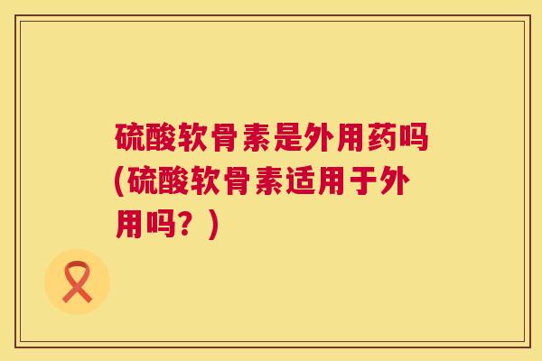 硫酸软骨素是外用药吗(硫酸软骨素适用于外用吗？)