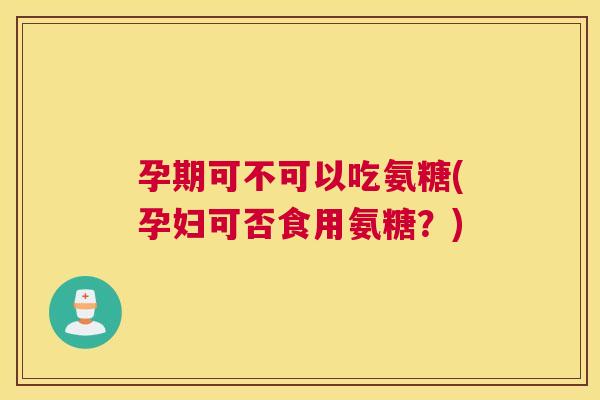 孕期可不可以吃氨糖(孕妇可否食用氨糖？)