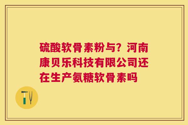 硫酸软骨素粉与？河南康贝乐科技有限公司还在生产氨糖软骨素吗