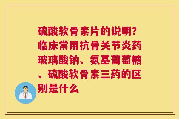 硫酸软骨素片的说明？临床常用抗骨关节炎药玻璃酸钠、氨基葡萄糖、硫酸软骨素三药的区别是什么