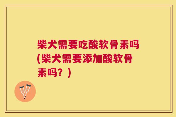 柴犬需要吃酸软骨素吗(柴犬需要添加酸软骨素吗？)