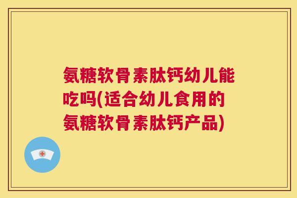 氨糖软骨素肽钙幼儿能吃吗(适合幼儿食用的氨糖软骨素肽钙产品)