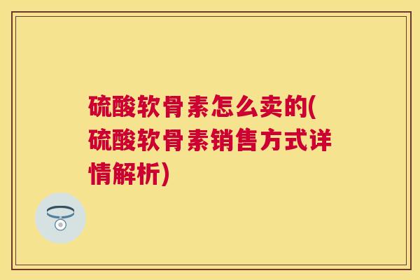 硫酸软骨素怎么卖的(硫酸软骨素销售方式详情解析)