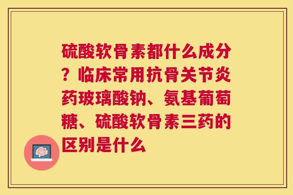 硫酸软骨素都什么成分？临床常用抗骨关节炎药玻璃酸钠、氨基葡萄糖、硫酸软骨素三药的区别是什么