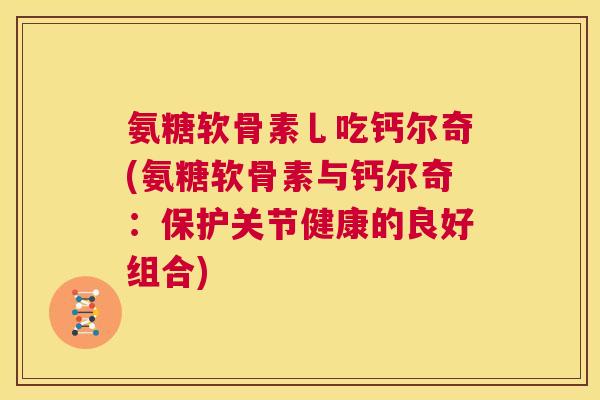 氨糖软骨素乚吃钙尔奇(氨糖软骨素与钙尔奇:保护关节健康的良好组合)