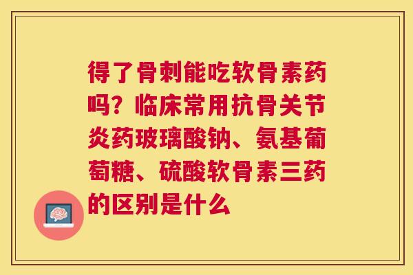 得了骨刺能吃软骨素药吗？临床常用抗骨关节炎药玻璃酸钠、氨基葡萄糖、硫酸软骨素三药的区别是什么