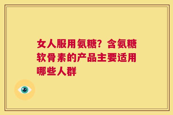 女人服用氨糖？含氨糖软骨素的产品主要适用哪些人群