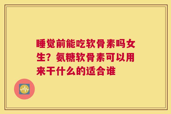 睡觉前能吃软骨素吗女生？氨糖软骨素可以用来干什么的适合谁