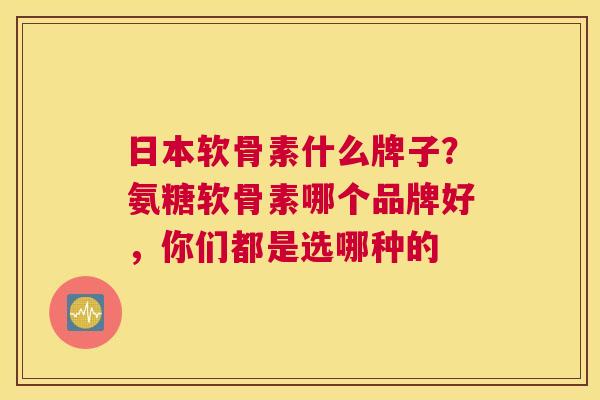 日本软骨素什么牌子？氨糖软骨素哪个品牌好，你们都是选哪种的