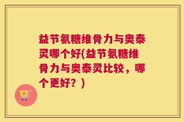 益节氨糖维骨力与奥泰灵哪个好(益节氨糖维骨力与奥泰灵比较，哪个更好？)