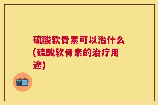 硫酸软骨素可以治什么(硫酸软骨素的治疗用途)