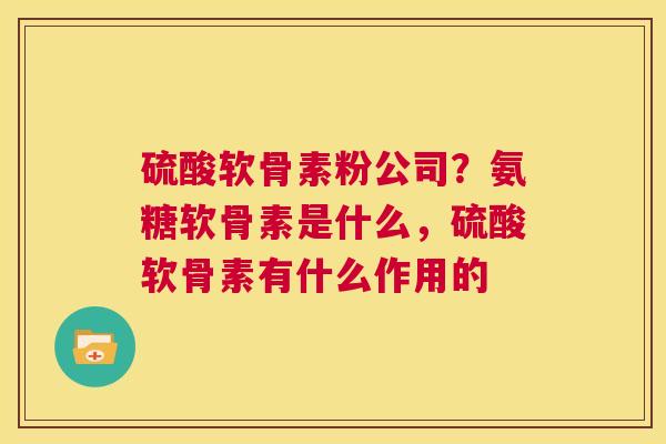 硫酸软骨素粉公司？氨糖软骨素是什么，硫酸软骨素有什么作用的