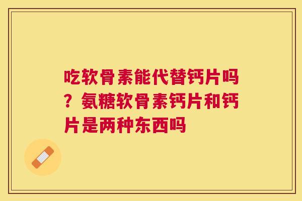 吃软骨素能代替钙片吗？氨糖软骨素钙片和钙片是两种东西吗