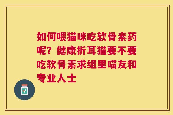如何喂猫咪吃软骨素药呢?健康折耳猫要不要吃软骨素求组里喵友和专业人士 如何喂猫咪吃软骨素药呢?健康折耳猫要不要吃软骨素求组里喵友和专业人士