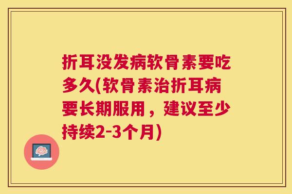 折耳没发病软骨素要吃多久(软骨素治折耳病要长期服用,建议至少持续2-3个月)