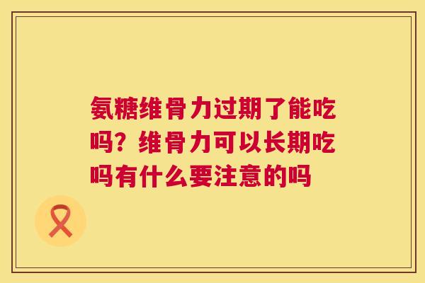 氨糖维骨力过期了能吃吗？维骨力可以长期吃吗有什么要注意的吗