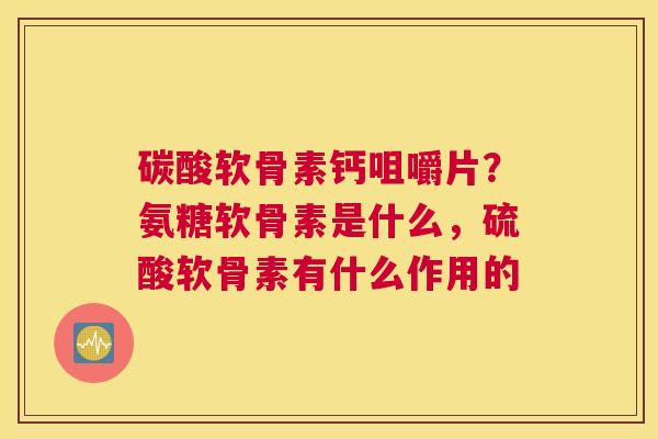 碳酸软骨素钙咀嚼片？氨糖软骨素是什么，硫酸软骨素有什么作用的