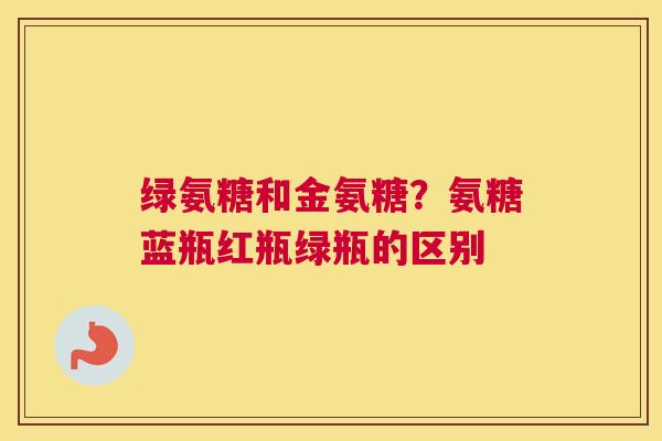 绿氨糖和金氨糖？氨糖蓝瓶红瓶绿瓶的区别