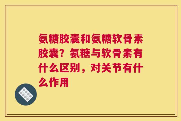 氨糖胶囊和氨糖软骨素胶囊？氨糖与软骨素有什么区别，对关节有什么作用