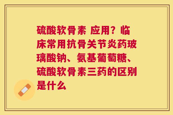 硫酸软骨素 应用？临床常用抗骨关节炎药玻璃酸钠、氨基葡萄糖、硫酸软骨素三药的区别是什么