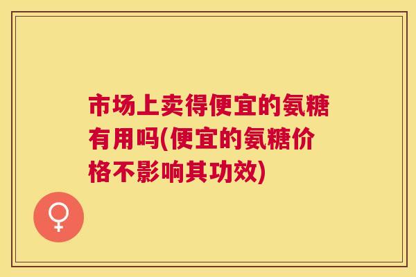 市场上卖得便宜的氨糖有用吗(便宜的氨糖价格不影响其功效)