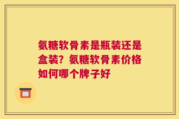 氨糖软骨素是瓶装还是盒装？氨糖软骨素价格如何哪个牌子好