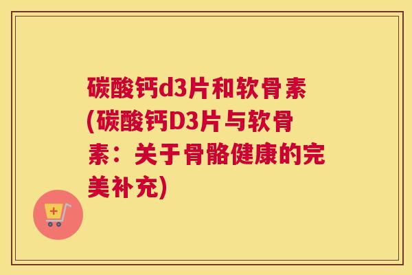 碳酸钙d3片和软骨素(碳酸钙D3片与软骨素：关于骨骼健康的完美补充)