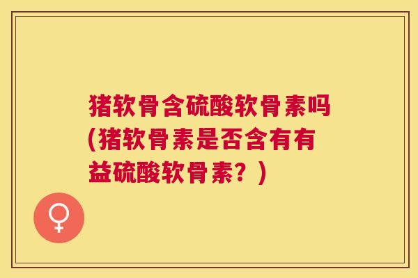 猪软骨含硫酸软骨素吗(猪软骨素是否含有有益硫酸软骨素？)