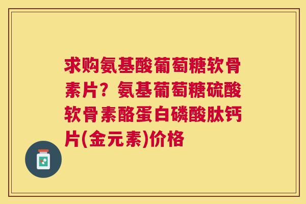 求购氨基酸葡萄糖软骨素片？氨基葡萄糖硫酸软骨素酪蛋白磷酸肽钙片(金元素)价格