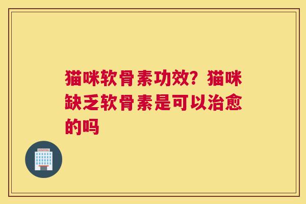 猫咪软骨素功效？猫咪缺乏软骨素是可以治愈的吗