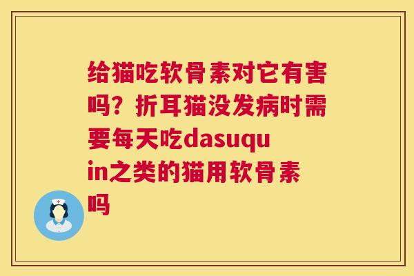 给猫吃软骨素对它有害吗？折耳猫没发病时需要每天吃dasuquin之类的猫用软骨素吗