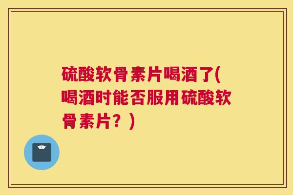 硫酸软骨素片喝酒了(喝酒时能否服用硫酸软骨素片？)