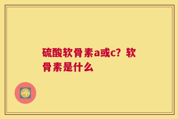 硫酸软骨素a或c？软骨素是什么