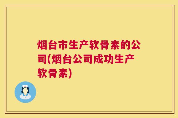 烟台市生产软骨素的公司(烟台公司成功生产软骨素)