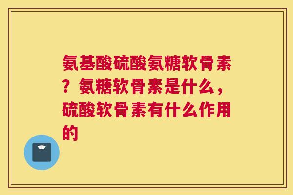 氨基酸硫酸氨糖软骨素？氨糖软骨素是什么，硫酸软骨素有什么作用的