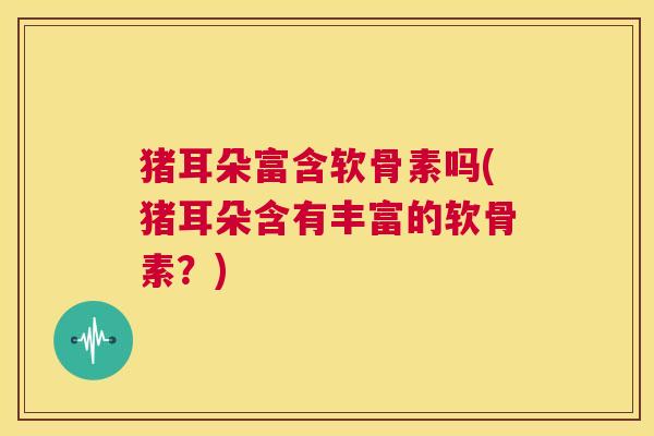 猪耳朵富含软骨素吗(猪耳朵含有丰富的软骨素？)