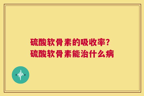 硫酸软骨素的吸收率？硫酸软骨素能治什么病