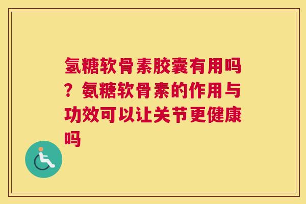 氢糖软骨素胶囊有用吗？氨糖软骨素的作用与功效可以让关节更健康吗