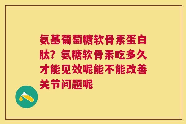 氨基葡萄糖软骨素蛋白肽?氨糖软骨素吃多久才能见效呢能不能改善关节问题呢 氨基葡萄糖软骨素蛋白肽?氨糖软骨素吃多久才能见效呢能不能改善关节问题呢