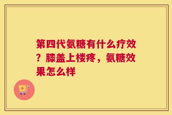 第四代氨糖有什么疗效？膝盖上楼疼，氨糖效果怎么样