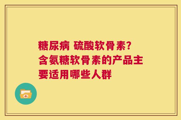  硫酸软骨素？含氨糖软骨素的产品主要适用哪些人群
