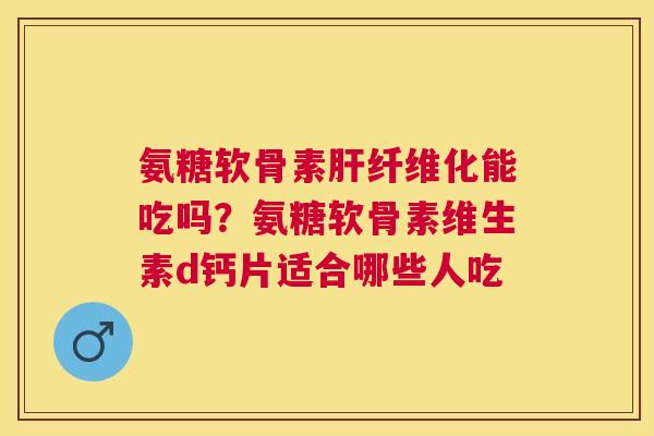 氨糖软骨素肝纤维化能吃吗？氨糖软骨素维生素d钙片适合哪些人吃
