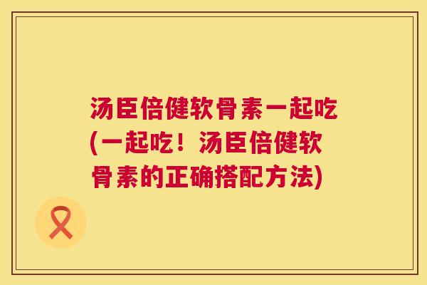 汤臣倍健软骨素一起吃(一起吃！汤臣倍健软骨素的正确搭配方法)
