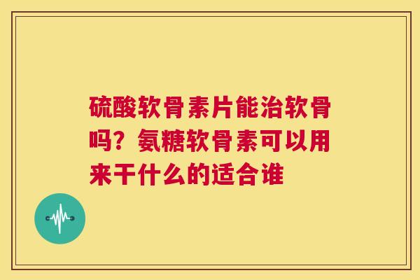 硫酸软骨素片能治软骨吗？氨糖软骨素可以用来干什么的适合谁